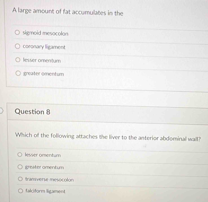 A large amount of fat accumulates in the
sigmoid mesocolon
coronary ligament
lesser omentum
greater omentum
Question 8
Which of the following attaches the liver to the anterior abdominal wall?
lesser omentum
greater omentum
transverse mesocolon
falciform ligament