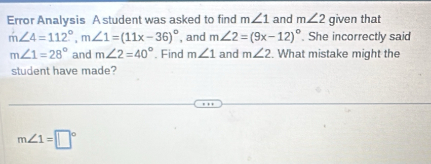 Error Analysis A student was asked to find m∠ 1 and m∠ 2 given that
m∠ 4=112°, m∠ 1=(11x-36)^circ  , and m∠ 2=(9x-12)^circ . She incorrectly said
m∠ 1=28° and m∠ 2=40°. Find m∠ 1 and m∠ 2. What mistake might the 
student have made?
m∠ 1=□°