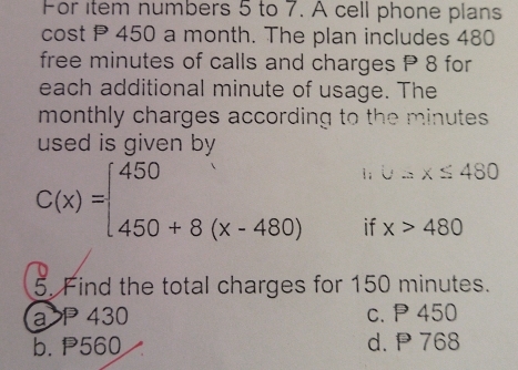 For item numbers 5 to 7. A cell phone plans
cost P 450 a month. The plan includes 480
free minutes of calls and charges P 8 for
each additional minute of usage. The
monthly charges according to the minutes.
used is given by
C(x)=beginarrayl 450, 450+8(x-480)endarray. 1; U=x≤ 480
if x>480
5. Find the total charges for 150 minutes.
a> P 430 c. P 450
b. P560 d. P 768