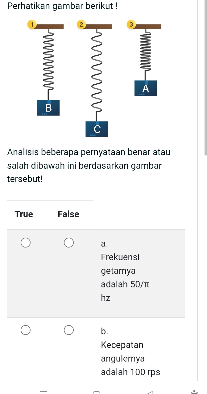 Perhatikan gambar berikut !
1
②
3

A
B
C
Analisis beberapa pernyataan benar atau
salah dibawah ini berdasarkan gambar
tersebut!
True False
a.
Frekuensi
getarnya
adalah 50/π
hz
b.
Kecepatan
angulernya
adalah 100 rps