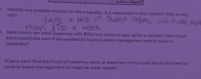 identify one possible solution to the inequality. Is it reasonable in this context? Why or why 
not? 
d. Sana covers her basic expenses with $750, but wants to save up for a vacation. How much 
extra would she earn if she worked 30 hours in event management and 15 hours in 
carpentry? 
If Sana can't find any hours of carpentry work, at least how many hours would she need to 
work in event management to meet her basic needs?