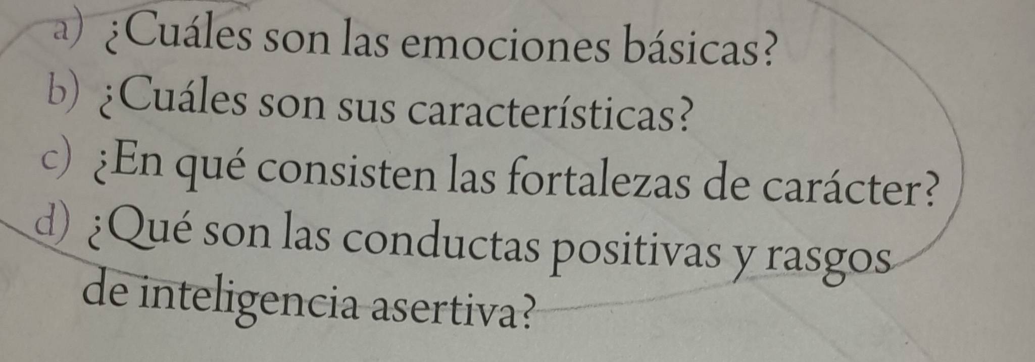 ¿ Cuáles son las emociones básicas? 
b) ¿Cuáles son sus características? 
c) ¿En qué consisten las fortalezas de carácter? 
d) ¿Qué son las conductas positivas y rasgos 
de inteligencia asertiva?