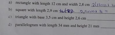 rectangle with length 12 cm and width 2,8 cm
_ 
_ 
b) square with length 2,9 cm
c) triangle with base 3,5 cm and height 2,6 cm _ 
d) parallelogram with length 34 mm and height 21 mm _