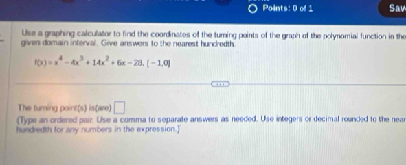 Sav 
Use a graphing calculator to find the coordinates of the turning points of the graph of the polynomial function in the 
given domain interval. Give answers to the nearest hundredth.
f(x)=x^4-4x^3+14x^2+6x-28.[-1,0]
The turning point(s) is(are) □ 
(Type an ordered pair. Use a comma to separate answers as needed. Use integers or decimal rounded to the near 
hundredth for any numbers in the expression.)