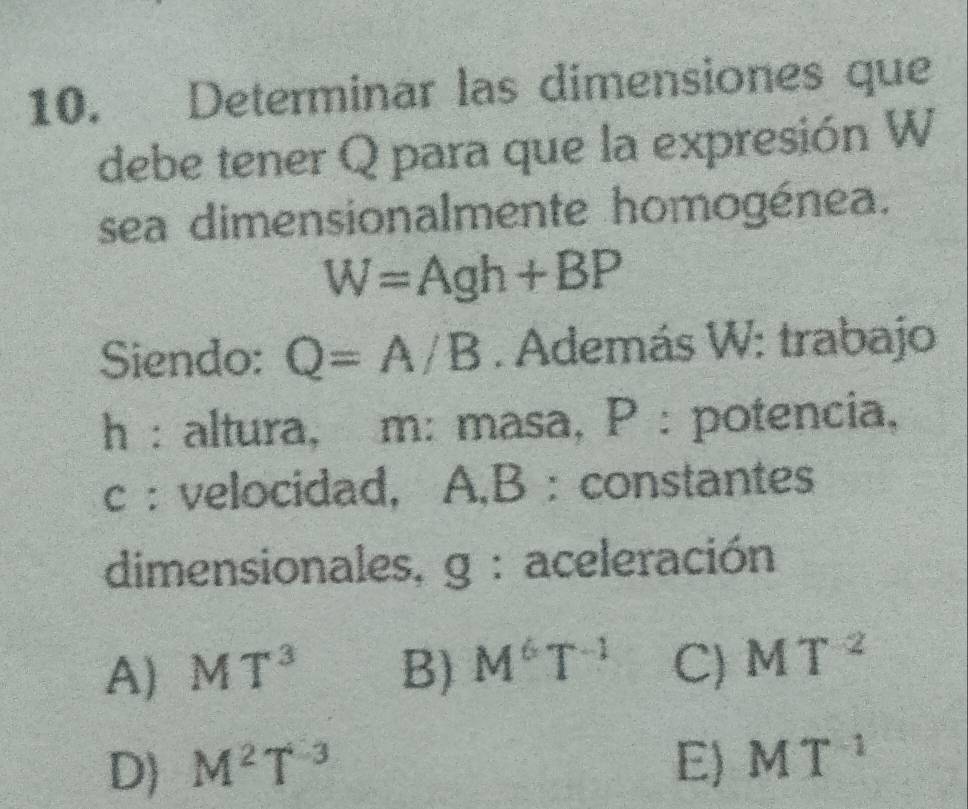 Determinar las dimensiones que
debe tener Q para que la expresión W
sea dimensionalmente homogénea.
W=Agh+BP
Siendo: Q=A/B. Además W: trabajo
h : altura, m : masa, P : potencia,
c : velocidad, A,B : constantes
dimensionales, g : aceleración
A) MT^3 B) M^6T^(-1) C) MT^2
D) M^2T^(-3) E) MT^(-1)