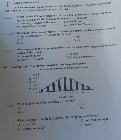 What I Have Learned
Let’s see how much you know after we tackle the lesson. Below is a 5 -item multiple choice
test. Write the letter of your choice on the space provided.
1. Which of the following states that the sampling distribution of the sample means
_approaches a normal distribution as the sample size gets larger?
A. Sampling Distribution Theorem C. Limit Theorem
B. Sample Mean Theorem D. Central Limit Theorem
2. How large is the minimum sample size needed of a certain population in order to obtain
_a close approximation of a normal distribution?
A. 50 C. 30
B. 30 D. 60
_
3. What happens to the sampling distribution of the mean when a population is already
normally distributed?
A. skewed to the left C. normal
B. skewed to the right D. Cannot be determined
For numbers 4 and 5, refer your answers from the picture below.
Sampling Distribution of Sample Means (n-2)
_
4. What is the mean of the sampling distribution?
C. 2
A. 3 D. 0
B. 1
5. What is suggested in the histogram of the sampling distribution?
_A. normality C. skewed to the right
B. skewed to the left D. curve