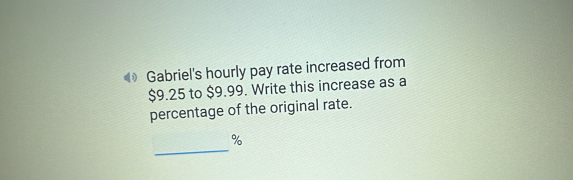 ) Gabriel's hourly pay rate increased from
$9.25 to $9.99. Write this increase as a 
percentage of the original rate. 
_
%