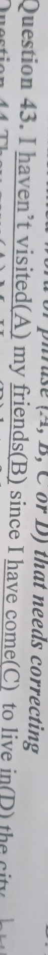 or D) that needs correcting 
Question 43. I haven’t visited(A) my friends(B) since I have come(C) to live in(D) the city