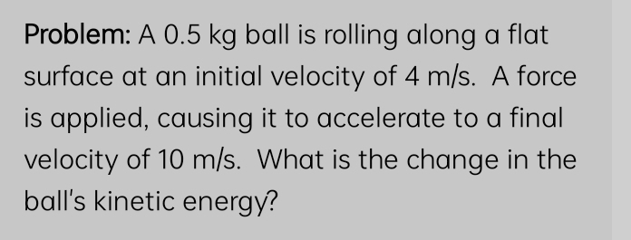 Problem: A 0.5 kg ball is rolling along a flat 
surface at an initial velocity of 4 m/s. A force 
is applied, causing it to accelerate to a final 
velocity of 10 m/s. What is the change in the 
ball's kinetic energy?