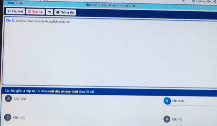 ⑦ Hướng dân
Mön: KHTN Bải: giới thiệu về Alkane- Alkene
≡ Câu hỏi 5 Nộp bài ❶ Thông tin
Cầu 2: Chất nào làm mất màu dung dịch bromine?
Cầu hỏi gồm 4 đáp án, HS chọn một đáp án duy nhất theo đề bài.
A CH3-CH3.
B CH2=CH2
C CH3-OH.
D CH3-Cl