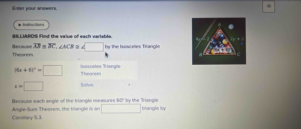 Enter your answers.
4
Instructions
BILLIARDS Find the value of each variable. 
Because overline AB≌ overline BC,∠ ACB≌ ∠ □ by the Isosceles Triangle
Theorem. 
Isosceles Triangle
(6x+6)^circ =□ Theorem
x=□
Solve.
Because each angle of the triangle measures 60° by the Triangle
Angle-Sum Theorem, the triangle is an □ triangle by
Corollary 5.3.