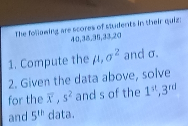 The following are scores of students in their quiz:
40, 38, 35, 33, 20
1. Compute the μ, sigma^2 and σ. 
2. Given the data above, solve 
for the overline x, s^2 and s of the 1^(st), 3^(rd)
and 5^(th) data.