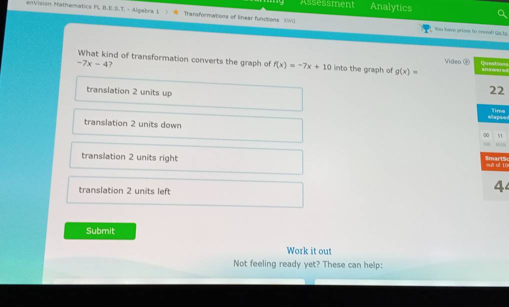 Assessment Analytics
enVision Mathematics FL B.E.S.T. - Algebra 1 Transformations of linear functions XWO You have prizes to reveal! Go to
What kind of transformation converts the graph of f(x)=-7x+10 into the graph of g(x)=
-7x-4 ?
Video ⑥ ons
red
translation 2 units up
2
e
sed
translation 2 units down
1
tS
translation 2 units right 10
translation 2 units left
4
Submit
Work it out
Not feeling ready yet? These can help: