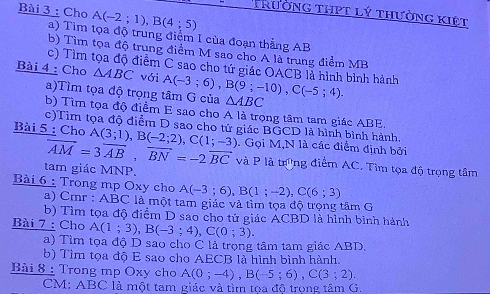 Cho A(-2;1), B(4;5)
TrườNG THPT Lý tHưỜnG KIệt 
a) Tìm tọa độ trung điểm I của đoạn thằng AB
b) Tìm tọa độ trung điểm M sao cho A là trung điểm MB
c) Tìm tọa độ điểm C sao cho tứ giác OACB là hình bình hành 
Bài 4 : Cho △ ABC với A(-3;6), B(9;-10), C(-5;4). 
a)Tìm tọa độ trọng tâm G của △ ABC
b) Tìm tọa độ điểm E sao cho A là trọng tâm tam giác ABE. 
c)Tìm tọa độ điểm D sao cho tứ giác BGCD là hình bình hành. 
Bài 5 : Cho A(3;1), B(-2;2), C(1;-3). Gọi M,N là các điểm định bởi
vector AM=3vector AB, vector BN=-2vector BC và P là trưng điểm AC. Tìm tọa độ trọng tâm 
tam giác MNP. 
Bài 6 : Trong mp Oxy cho A(-3;6), B(1;-2), C(6;3)
a) Cmr : ABC là một tam giác và tìm tọa độ trọng tâm G 
b) Tìm tọa độ điểm D sao cho tứ giác ACBD là hình bình hành 
Bài 7 : Cho A(1;3), B(-3;4), C(0;3). 
a) Tìm tọa độ D sao cho C là trọng tâm tam giác ABD. 
b) Tìm tọa độ E sao cho AECB là hình bình hành. 
Bài 8 : Trong mp Oxy cho A(0;-4), B(-5;6), C(3;2). 
CM: ABC là một tam giác và tìm tọa độ trọng tâm G.