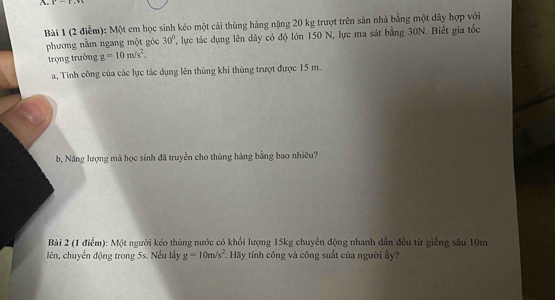 r-1 
Bài 1 (2 điểm): Một em học sinh kéo một cái thùng hàng nặng 20 kg trượt trên sàn nhà bằng một dây hợp với 
phương nằm ngang một góc 30^0 ', lyực tác dụng lên dây có độ lớn 150 N, lực ma sát bằng 30N. Biết gia tốc 
trọng trường g=10m/s^2. 
a, Tính công của các lực tác dụng lên thùng khi thùng trượt được 15 m. 
b, Năng lượng mà học sinh đã truyền cho thùng hàng bằng bao nhiêu? 
Bài 2 (1 điểm): Một người kéo thùng nước có khối lượng 15kg chuyền động nhanh dần đều từ giếng sâu 10m
lên, chuyển động trong 5s. Nếu lấy g=10m/s^2 *. Hãy tính công và công suất của người ấy?