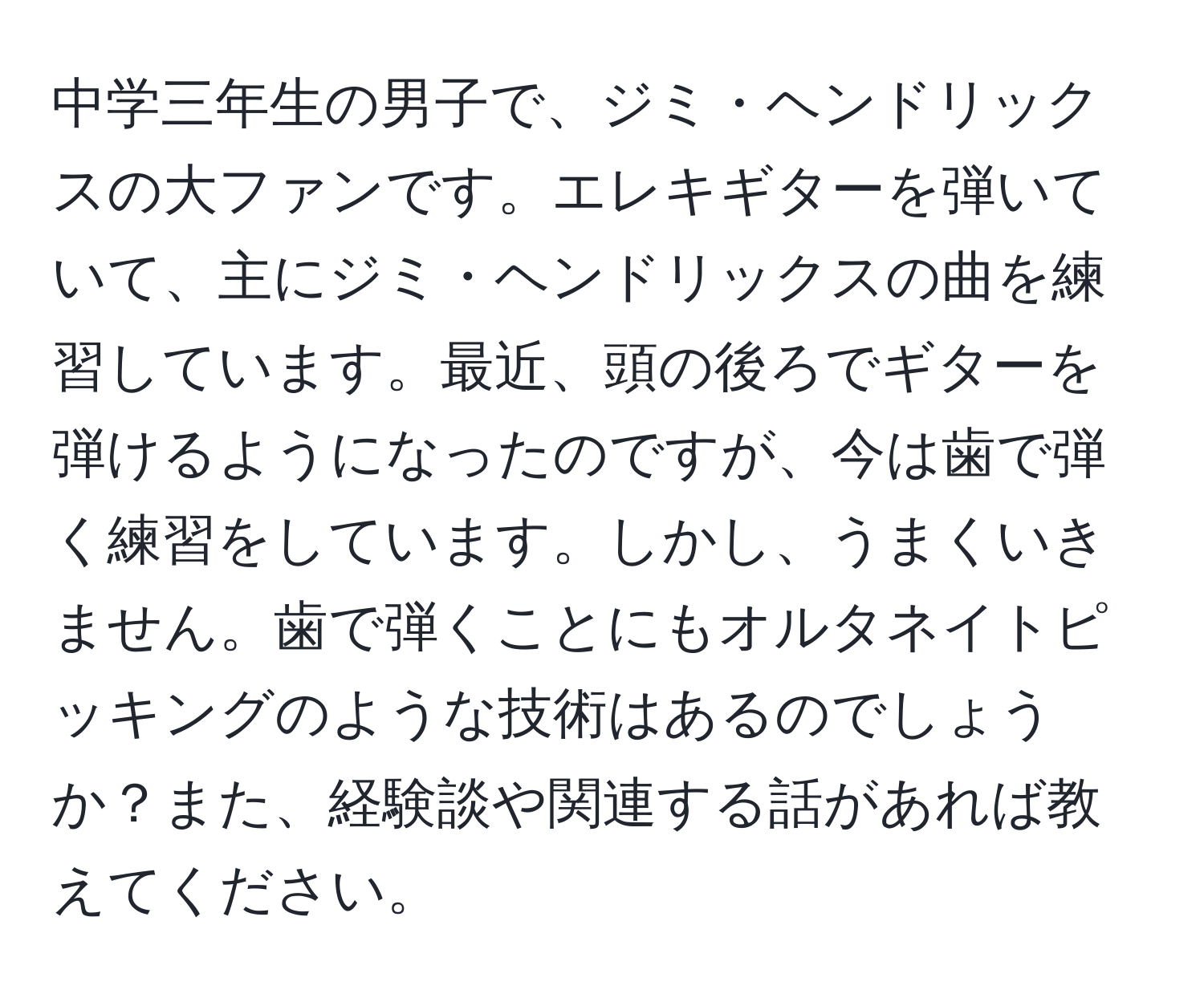 中学三年生の男子で、ジミ・ヘンドリックスの大ファンです。エレキギターを弾いていて、主にジミ・ヘンドリックスの曲を練習しています。最近、頭の後ろでギターを弾けるようになったのですが、今は歯で弾く練習をしています。しかし、うまくいきません。歯で弾くことにもオルタネイトピッキングのような技術はあるのでしょうか？また、経験談や関連する話があれば教えてください。