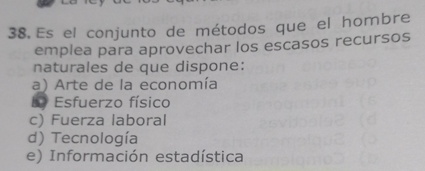 Es el conjunto de métodos que el hombre
emplea para aprovechar los escasos recursos
naturales de que dispone:
a) Arte de la economía
Ly Esfuerzo físico
c) Fuerza laboral
d) Tecnología
e) Información estadística