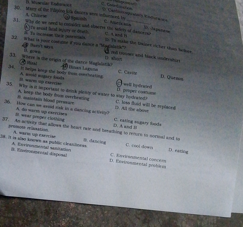 momponent?
B. Muscular Endurance
C. Coordination D. Candiorespiratory Endurance
30. Many of the Filipino folk dances were influenced by
A. Chinese B Spanish
.
C. Americans D. Japanese
31. Why do we need to consider and observe the safety of dancers?
A.)To avoid fatal injury or death C. A and B
B. To increase their potentials.
32. What is your costume if you dance a "Maglalatik”?
D. To make the trainer richer than before.
Baro't saya
B. gown D. short
red trouser and black undershirt .
33. Where is the origin of the dance Maglalatik?
A) Rizal 9. Binan Laguna C. Cavite
34. It helps keep the body from overheating.
D. Quezon
A. avoid sugary foods C well hydrated
B. warm up exercise D. proper costume
A. keep the body from overheating
35. Why is it important to drink plenty of water to stay hydrated? C. loss fluid will be replaced
B. maintain blood pressure D. All the above
36. How can we avoid risk in a dancing activity?
A. do warm up exercises C. eating sugary foods
B. wear proper clothing
37. An activity that allows the heart rate and breathing to return to normal and to promote relaxation.
D. A and B
38. It is also known as public cleanliness.
A. warm up exercise B. dancing C. cool down D. eating
A. Environmental sanitation C. Environmental concern
B. Environmental disposal D. Environmental problem