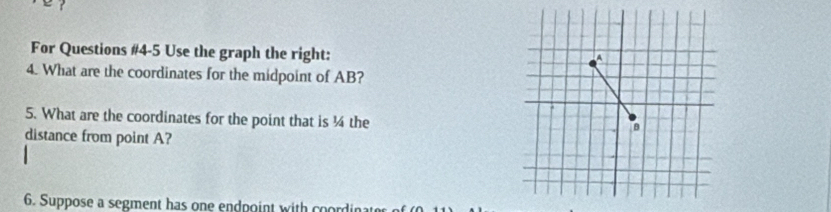 ? 
For Questions #4-5 Use the graph the right: 
4. What are the coordinates for the midpoint of AB? 
5. What are the coordinates for the point that is ¼ the 
distance from point A? 
6. Suppose a segment has one endpoint with coordin