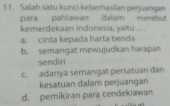 Salah satu kunci keberhasilan perjuangan
para pahlawan dalam merebut
kemerdekaan Indonesia, yaitu ... .
a. cinta kepada harta benda
b. semangat mewujudkan harapan
sendiri
c. adanya semangat persatuan dan
kesatuan dalam perjuangan
d. pemikiran para cendekiawan