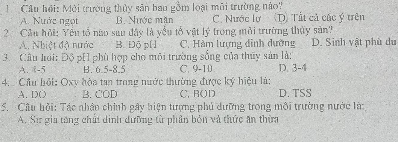 Câu hỏi: Môi trường thủy sân bao gồm loại môi trường nào?
A. Nước ngọt B. Nước mặn C. Nước lợ D. Tất cả các ý trên
2. Câu hỏi: Yếu tố nào sau đây là yếu tố vật lý trong môi trường thủy sản?
A. Nhiệt độ nước B. Độ pH C. Hàm lượng dinh dưỡng D. Sinh vật phù du
3. Câu hồi: Độ pH phù hợp cho môi trường sống của thủy sản là:
A. 4-5 B. 6.5 -8. 5 C. 9-10 D. 3-4
4. Câu hồi: Oxy hòa tan trong nước thường được ký hiệu là:
A. DO B. COD C. BOD D. TSS
5 Câu hỏi: Tác nhân chính gây hiện tượng phú dưỡng trong môi trường nước là:
A. Sự gia tăng chất dinh dưỡng từ phân bón và thức ăn thừa