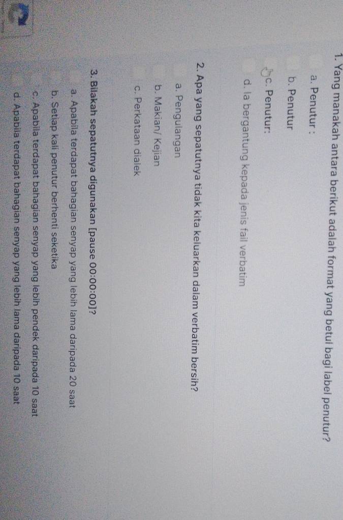 Yang manakah antara berikut adalah format yang betul bagi label penutur?
a. Penutur :
b. Penutur
c. Penutur:
d. la bergantung kepada jenis fail verbatim
2. Apa yang sepatutnya tidak kita keluarkan dalam verbatim bersih?
a. Pengulangan
b. Makian/ Kejian
c. Perkataan dialek
3. Bilakah sepatutnya digunakan [pause 00:00:00] ?
a. Apabila terdapat bahagian senyap yang lebih lama daripada 20 saat
b. Setiap kali penutur berhenti seketika
c. Apabila terdapat bahagian senyap yang lebih pendek daripada 10 saat
d. Apabila terdapat bahagian senyap yang lebih lama daripada 10 saat