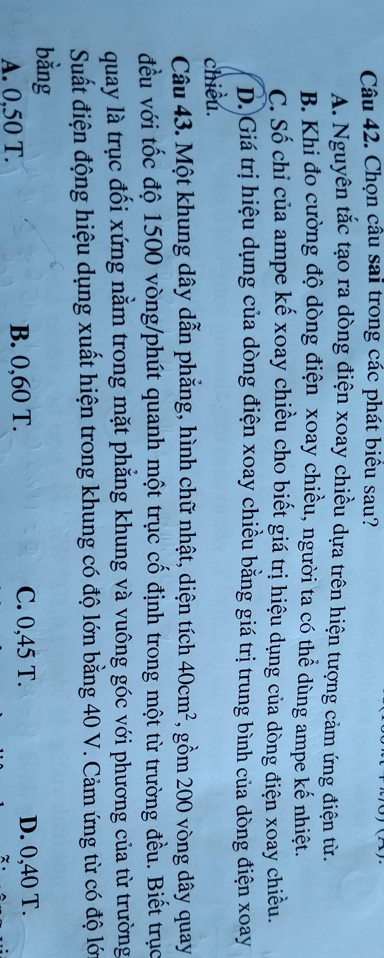 Chọn câu sai trong các phát biểu sau?
A. Nguyên tắc tạo ra dòng điện xoay chiều dựa trên hiện tượng cảm ứng điện từ.
B. Khi đo cường độ dòng điện xoay chiều, người ta có thể dùng ampe kế nhiệt.
C. Số chỉ của ampe kế xoay chiều cho biết giá trị hiệu dụng của dòng điện xoay chiều.
D. Giá trị hiệu dụng của dòng điện xoay chiều bằng giá trị trung bình của dòng điện xoay
chiều.
Câu 43. Một khung dây dẫn phẳng, hình chữ nhật, diện tích 40cm^2 , gồm 200 vòng dây quay
đều với tốc độ 1500 vòng /phút quanh một trục cố định trong một từ trường đều. Biết trục
quay là trục đối xứng nằm trong mặt phẳng khung và vuông góc với phương của từ trường
Suất điện động hiệu dụng xuất hiện trong khung có độ lớn bằng 40 V. Cảm ứng từ có độ lớ
bằng
A. 0,50 T.
B. 0,60 T.
C. 0,45 T. D. 0,40 T.