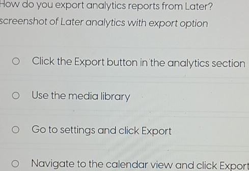 How do you export analytics reports from Later? 
screenshot of Later analytics with export option 
Click the Export button in the analytics section 
Use the media library 
Go to settings and click Export 
Navigate to the calendar view and click Export