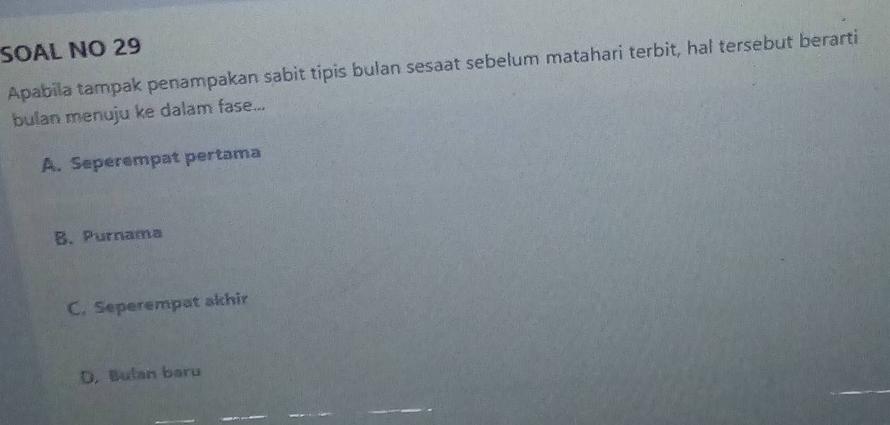 SOAL NO 29
Apabila tampak penampakan sabit tipis bulan sesaat sebelum matahari terbit, hal tersebut berarti
bulan menuju ke dalam fase...
A. Seperempat pertama
B. Purnama
C. Seperempat akhir
D. Bulan baru