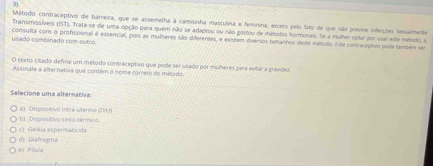 Método contraceptivo de barreira, que se assemelha à camisinha masculina e feminina, exceto pelo fato de que não previne infecções Sexualmente
Transmissíveis (IST). Trata-se de uma opção para quem não se adaptou ou não gostou de métodos hormonais. Se a mulher optar por usar este método, a
consulta com o profissional é essencial, pois as mulheres são diferentes, e existem diversos tamanhos deste método. Este contraceptivo pode também sem
usado combinado com outro.
O texto citado define um método contraceptivo que pode ser usado por mulheres para evitar a gravídez.
Assinale a alternativa que contém o nome correto do método.
Selecione uma alternativa:
a) Dispositivo Intra-uterino (DIU)
b) Dispositivo sinto-térmico
c) Geléia espermaticida
d) Diafragma
e) Pilula