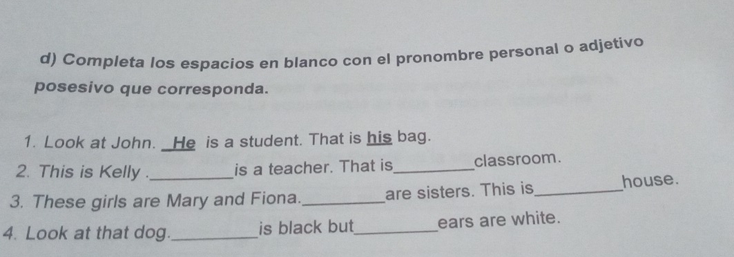 Completa los espacios en blanco con el pronombre personal o adjetivo 
posesivo que corresponda. 
1. Look at John. _He is a student. That is his bag. 
2. This is Kelly . is a teacher. That is_ classroom. 
3. These girls are Mary and Fiona._ are sisters. This is_ house. 
4. Look at that dog._ is black but_ ears are white.