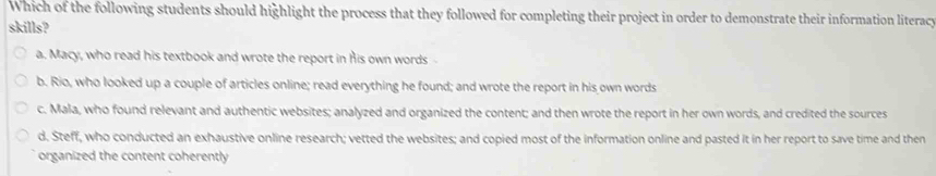 Which of the following students should highlight the process that they followed for completing their project in order to demonstrate their information literacy
skills?
a. Macy, who read his textbook and wrote the report in his own words
b. Rio, who looked up a couple of articles online; read everything he found; and wrote the report in his own words
c. Mala, who found relevant and authentic websites; analyzed and organized the content; and then wrote the report in her own words, and credited the sources
d. Steff, who conducted an exhaustive online research; vetted the websites; and copied most of the information online and pasted it in her report to save time and then
organized the content coherently