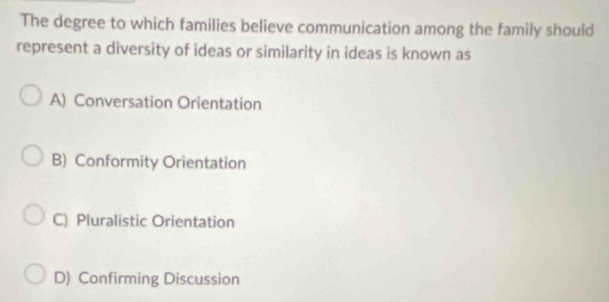 The degree to which families believe communication among the family should
represent a diversity of ideas or similarity in ideas is known as
A) Conversation Orientation
B) Conformity Orientation
C) Pluralistic Orientation
D) Confirming Discussion