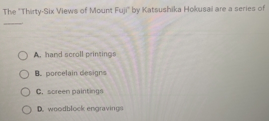 The "Thirty-Six Views of Mount Fu ji'' by Katsushika Hokusai are a series of
__
A. hand scroll printings
B. porcelain designs
C. screen paintings
D. woodblock engravings