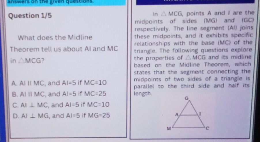 answers on the given questions.
Question 1/5 in △ MCG , points A and I are the
midpoints of sides (MG) and (GC)
respectively. The line segment (AI) joins
What does the Midline these midpoints, and it exhibits specific
relationships with the base (MC) of the
Theorem tell us about AI and MC triangle. The following questions explore
in △ MCG 2 the properties of △ MCG and its midline
based on the Midline Theorem, which
states that the segment connecting the
midpoints of two sides of a triangle is
A. AIparallel MC , and AI=5 if MC=10 parallel to the third side and half its
B. AIparallel MC , and AI=5 if MC=25 length.
C. AI⊥ MC , and AI=5 if MC=10
D. AI⊥ MG , and AI=5 if MG=25