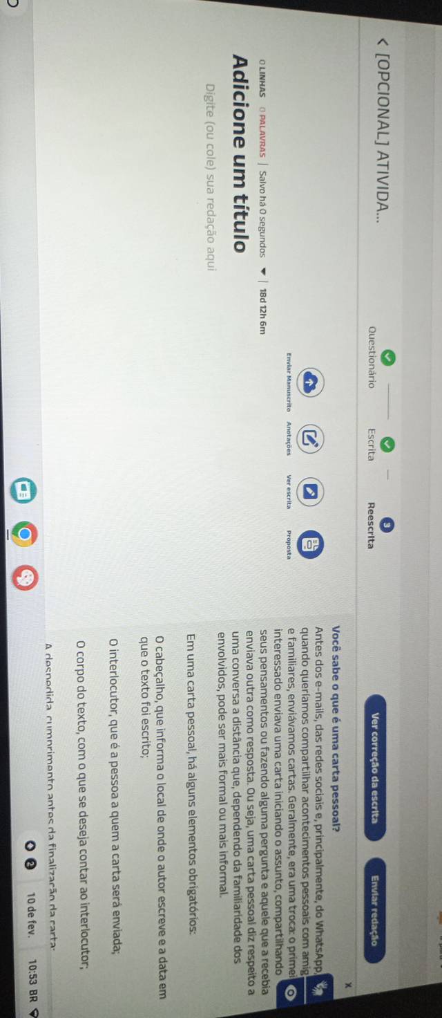 < [OPCIONAL] ATIVIDA...
Questionário Escrita Reescrita Ver correção da escrita Enviar redação
x
Você sabe o que é uma carta pessoal?
Antes dos e-mails, das redes sociais e, principalmente, do WhatsApp
quando queríamos compartilhar acontecimentos pessoais com amig
Enviar Manuscrito Anotações Ver escrita Proposta e familiares, enviávamos cartas. Geralmente, era uma troca: o primei o
interessado enviava uma carta iniciando o assunto, compartilhando
O LINHAS O PALAVRAS | Salvo há O segundos  18d 12h 6m seus pensamentos ou fazendo alguma pergunta e aquele que a recebia
Adicione um título enviava outra como resposta. Ou seja, uma carta pessoal diz respeito a
uma conversa a distância que, dependendo da familiaridade dos
Digite (ou cole) sua redação aqui envolvidos, pode ser mais formal ou mais informal.
Em uma carta pessoal, há alguns elementos obrigatórios:
O cabeçalho, que informa o local de onde o autor escreve e a data em
que o texto foi escrito;
O interlocutor, que é a pessoa a quem a carta será enviada;
O corpo do texto, com o que se deseja contar ao interlocutor;
A despedida cumprimento antes da finalização da carta:
10 de fev. 10:53 BR