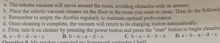 The robotic vacuum will move around the room, avoiding obstacles with its sensors.
b. Place the robotic vacuum cleaner on the floor in the room you want to clean. Then do the followir
c. Remember to empty the dustbin regularly to maintain optimal performance.
d. Once cleaning is complete, the vacuum will return to its charging station automatically.
e. First, turn it on cleaner by pressing the power button and press the "start" button to begin cleanin
A. e-b-d-a-c B. b-e-a-d-c C. b-c-d-b-a D. e-b-a-d-c
Question 9 My teacher corrected my homework vesterday ( had)