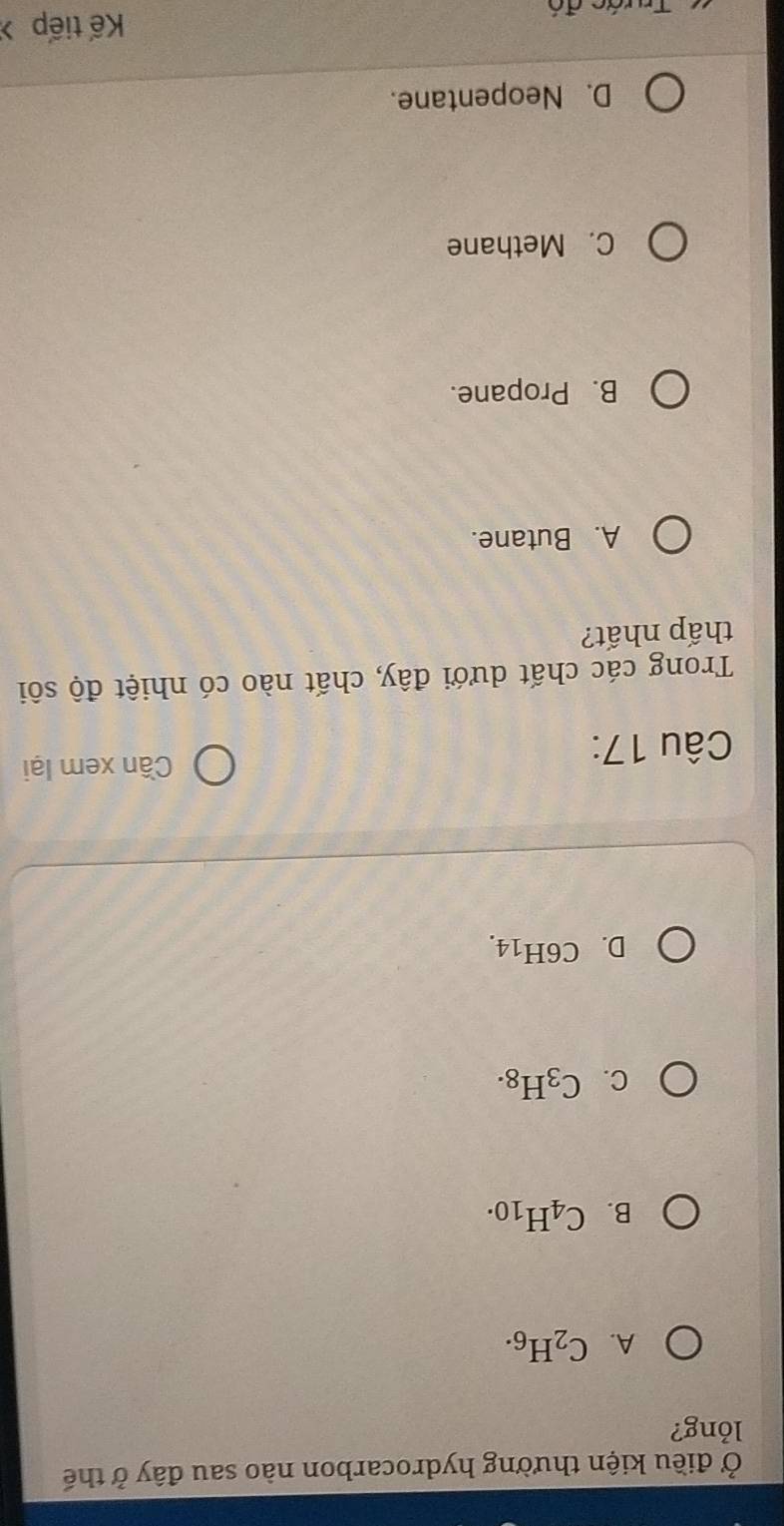 Ở điều kiện thường hydrocarbon nào sau đây ở thế
lỏng?
A. C_2H_6.
B. C_4H_10.
C. C_3H_8.
D. C6H_14.
Câu 17:
Cần xem lại
Trong các chất dưới đây, chất nào có nhiệt độ sôi
thấp nhất?
A. Butane.
B. Propane.
C. Methane
D. Neopentane.
Trước đó
Kế tiếp