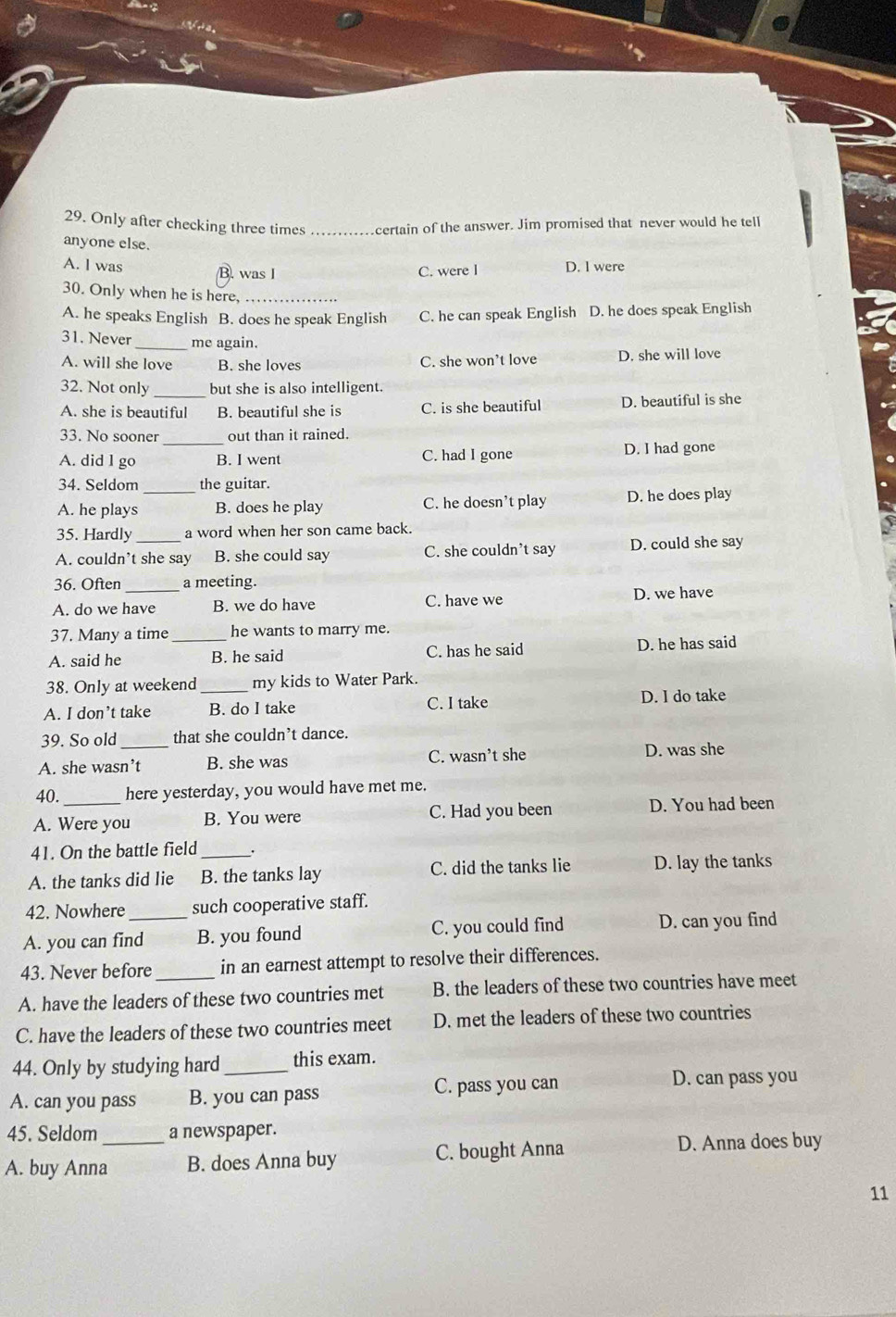 Only after checking three times _certain of the answer. Jim promised that never would he tell
anyone else.
A. l was B. was I C. were I D. I were
30. Only when he is here,_
A. he speaks English B. does he speak English C. he can speak English D. he does speak English
31. Never _me again.
A. will she love B. she loves C. she won’t love D. she will love
32. Not only _but she is also intelligent.
A. she is beautiful B. beautiful she is C. is she beautiful D. beautiful is she
33. No sooner _out than it rained.
A. did l go B. I went C. had I gone D. I had gone
34. Seldom the guitar.
A. he plays _B. does he play C. he doesn't play D. he does play
35. Hardly a word when her son came back.
A. couldn’t she say B. she could say C. she couldn't say D. could she say
36. Often_ a meeting.
A. do we have B. we do have C. have we D. we have
37. Many a time he wants to marry me.
A. said he _B. he said C. has he said D. he has said
38. Only at weekend _my kids to Water Park.
A. I don’t take B. do I take C. I take D. I do take
39. So old _that she couldn’t dance.
A. she wasn’t B. she was C. wasn’t she D. was she
40. here yesterday, you would have met me.
A. Were you B. You were C. Had you been D. You had been
41. On the battle field _.
A. the tanks did lie B. the tanks lay C. did the tanks lie D. lay the tanks
42. Nowhere such cooperative staff.
A. you can find_ B. you found C. you could find D. can you find
43. Never before in an earnest attempt to resolve their differences.
A. have the leaders of these two countries met B. the leaders of these two countries have meet
C. have the leaders of these two countries meet D. met the leaders of these two countries
44. Only by studying hard _this exam.
A. can you pass B. you can pass C. pass you can
D. can pass you
45. Seldom a newspaper.
A. buy Anna_ B. does Anna buy C. bought Anna D. Anna does buy
11