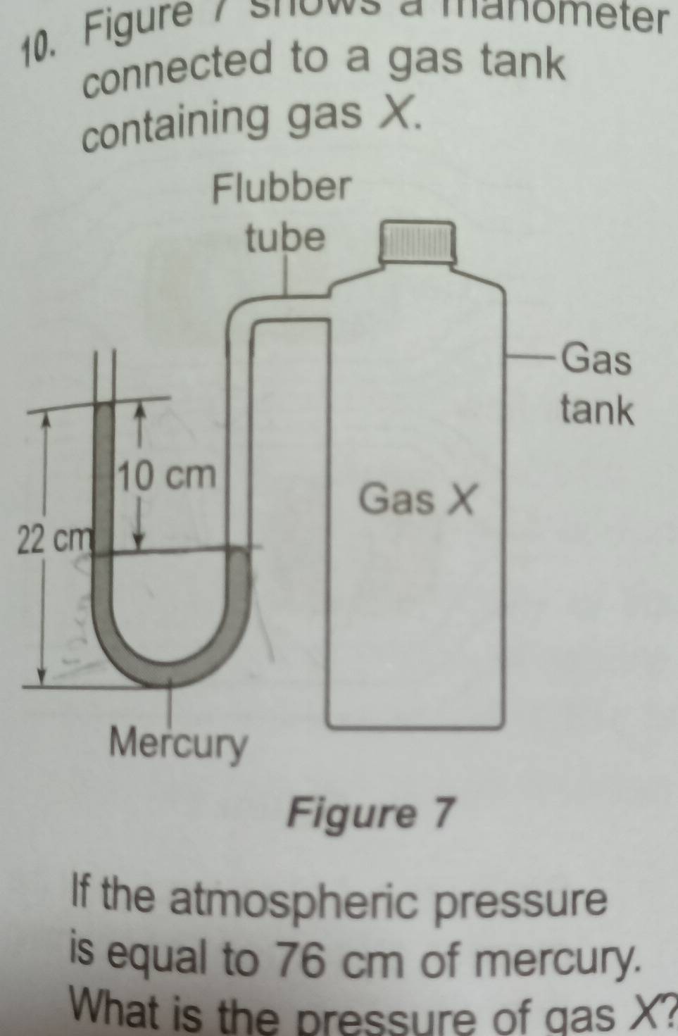 Figure 7 shows a manometer 
connected to a gas tank 
containing gas X. 
2 
If the atmospheric pressure 
is equal to 76 cm of mercury. 
What is the pressure of gas X?