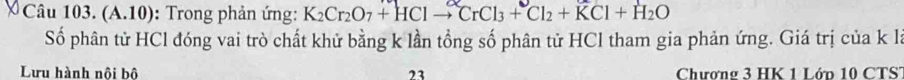 (A.10): Trong phản ứng: K_2Cr_2O_7+HClto CrCl_3+Cl_2+KCl+H_2O
Số phân tử HCl đóng vai trò chất khử bằng k lần tổng số phân tử HCl tham gia phản ứng. Giá trị của k là 
Lưu hành nội bộ 23 Chượng 3 HK 1 Lớn 10 CTS'