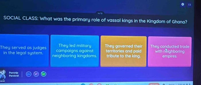 14/15
SOCIAL CLASS: What was the primary role of vassal kings in the Kingdom of Ghana?
They led military They governed their They conducted trade
They served as judges campaigns against territories and paid with neighboring
in the legal system. neighboring kingdoms. tribute to the king. empires.
Parsnip
Percival