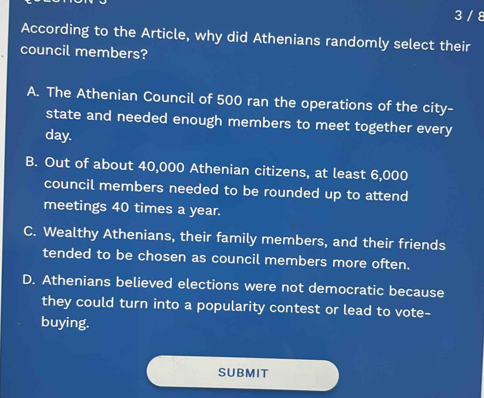 3 / 8
According to the Article, why did Athenians randomly select their
council members?
A. The Athenian Council of 500 ran the operations of the city-
state and needed enough members to meet together every
day.
B. Out of about 40,000 Athenian citizens, at least 6,000
council members needed to be rounded up to attend
meetings 40 times a year.
C. Wealthy Athenians, their family members, and their friends
tended to be chosen as council members more often.
D. Athenians believed elections were not democratic because
they could turn into a popularity contest or lead to vote-
buying.
SUBMIT