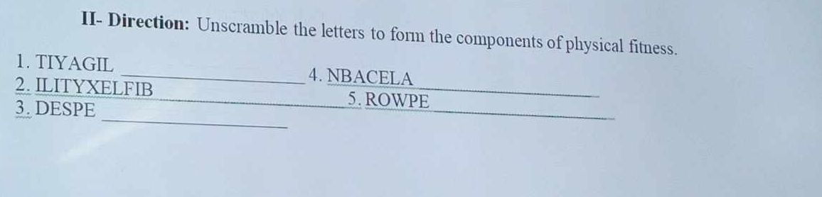 II- Direction: Unscramble the letters to form the components of physical fitness. 
1. TIYAGIL _4. NBACELA 
2. ILITYXELFIB _5. ROWPE 
_ 
3. DESPE