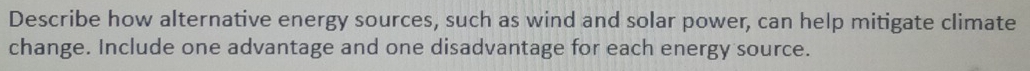 Describe how alternative energy sources, such as wind and solar power, can help mitigate climate 
change. Include one advantage and one disadvantage for each energy source.