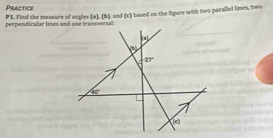 Practice 
P1. Find the measure of angles (a), (b), and (c) based on the figure with two parallel lines, two 
perpendicular lines and one transversal; 
(a)
b
-27°
40°
(c)