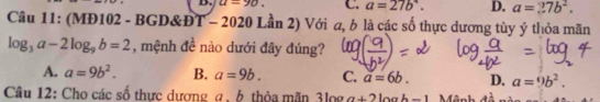 u=90. C. a=27b°. D. a=27b^2. 
Câu 11: (MĐ102 - BGD&Đ) Lần 2) Với a, b là các số thực dương tùy ý thỏa mãn
9T- 020
log _3a-2log _9b=2 , mệnh đề nào dưới đây đúng?
A. a=9b^2. B. a=9b. C. a=6b. D. a=9b^2. 
Câu 12: Cho các số thực dương α, 6 thỏa mãn 3log a+2log b-1 Mênh