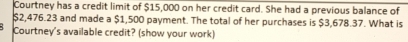 Courtney has a credit limit of $15,000 on her credit card. She had a previous balance of
$2,476.23 and made a $1,500 payment. The total of her purchases is $3,678.37. What is 
Courtney's available credit? (show your work)