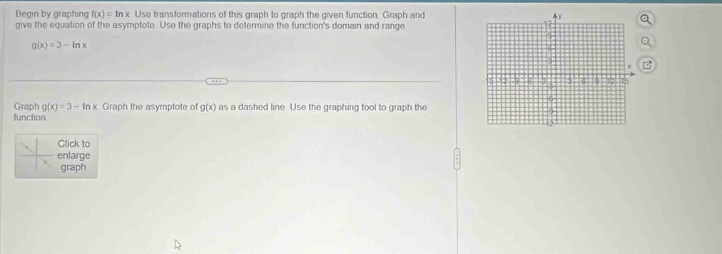 Begin by graphing f(x)=ln x Use transformations of this graph to graph the given function. Graph and 
give the equation of the asymptote. Use the graphs to determine the function's domain and range
g(x)=3-ln x
Graph g(x)=3-ln x Graph the asymptote of g(x) as a dashed line. Use the graphing tool to graph the 
function 
Click to 
enlarge 
graph