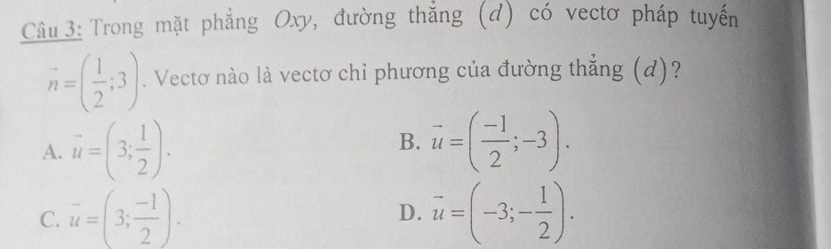 Cầu 3: Trong mặt phẳng Oxy, đường thắng (đ) có vectơ pháp tuyến
vector n=( 1/2 ;3). Vectơ nào là vectơ chỉ phương của đường thẳng (d)?
A. vector u=(3; 1/2 ). vector u=( (-1)/2 ;-3). 
B.
C. vector u=(3; (-1)/2 ). vector u=(-3;- 1/2 ). 
D.